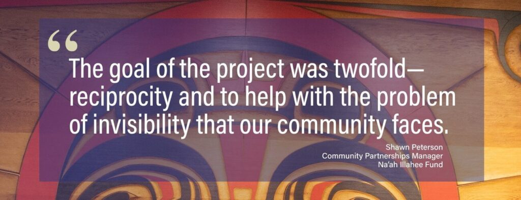"The goal of the project was twofold--reciprocity and to help with the problem of invisibility that our community faces." -Shawn Peterson, Community Partnerships Manager, Na'ah Illahee Fund
